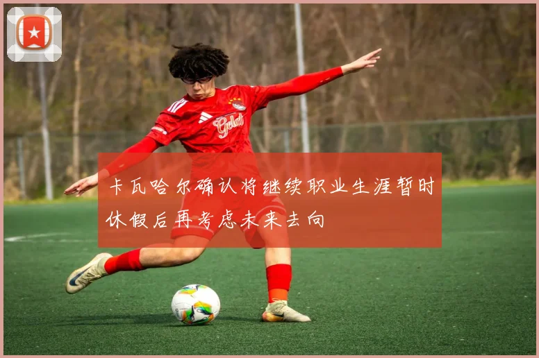 卡瓦哈尔确认将继续职业生涯暂时休假后再考虑未来去向