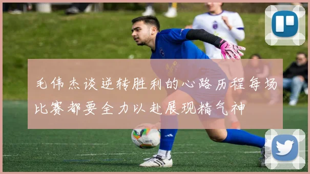 毛伟杰谈逆转胜利的心路历程每场比赛都要全力以赴展现精气神