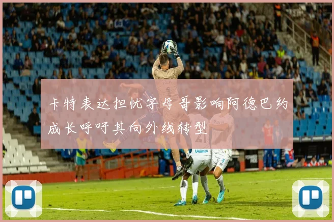 卡特表达担忧字母哥影响阿德巴约成长呼吁其向外线转型