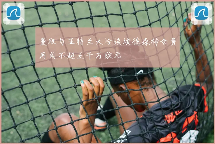 曼联与亚特兰大洽谈埃德森转会费用或不超五千万欧元