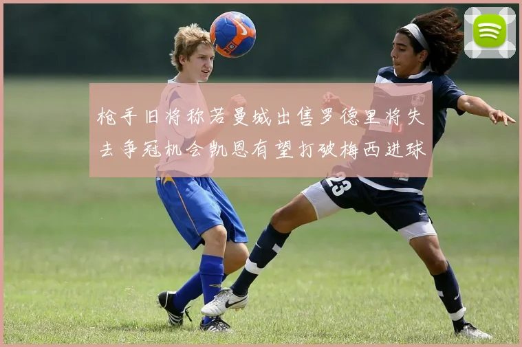 枪手旧将称若曼城出售罗德里将失去争冠机会凯恩有望打破梅西进球纪录
