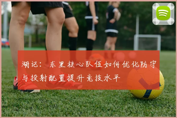 湖记：东里核心队伍如何优化防守与投射配置提升竞技水平