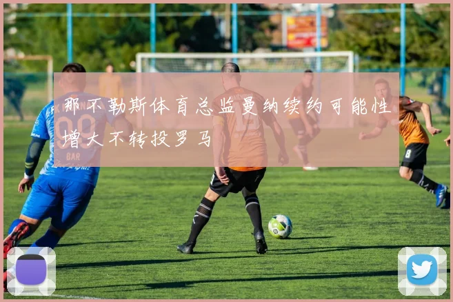 那不勒斯体育总监曼纳续约可能性增大不转投罗马