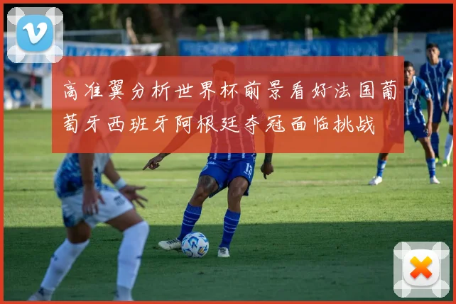 高准翼分析世界杯前景看好法国葡萄牙西班牙阿根廷夺冠面临挑战