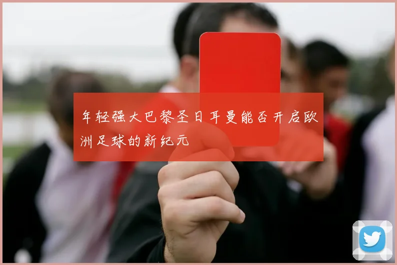 年轻强大巴黎圣日耳曼能否开启欧洲足球的新纪元