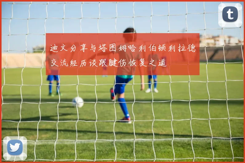 迪文分享与塔图姆哈利伯顿利拉德交流经历谈跟腱伤恢复之道