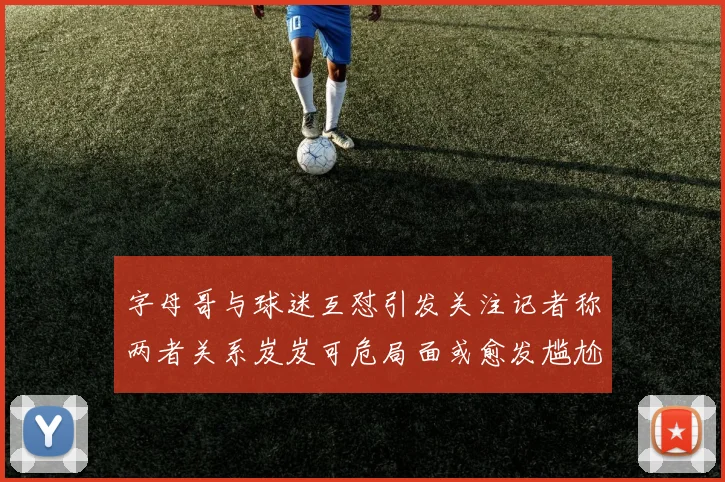 字母哥与球迷互怼引发关注记者称两者关系岌岌可危局面或愈发尴尬