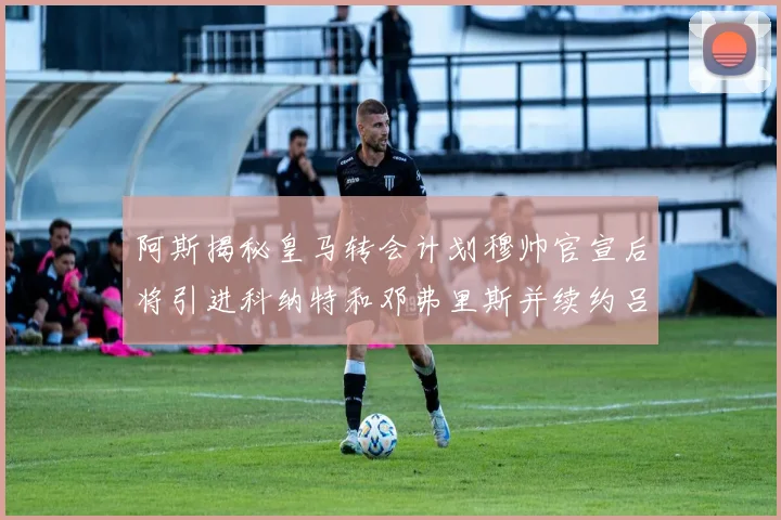 阿斯揭秘皇马转会计划穆帅官宣后将引进科纳特和邓弗里斯并续约吕迪格
