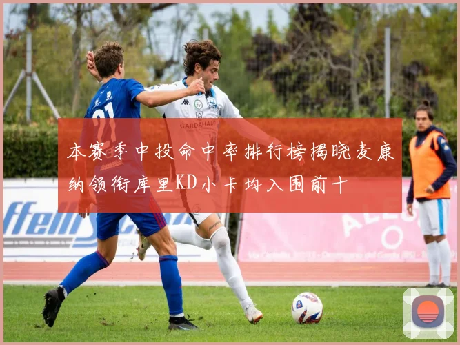本赛季中投命中率排行榜揭晓麦康纳领衔库里KD小卡均入围前十