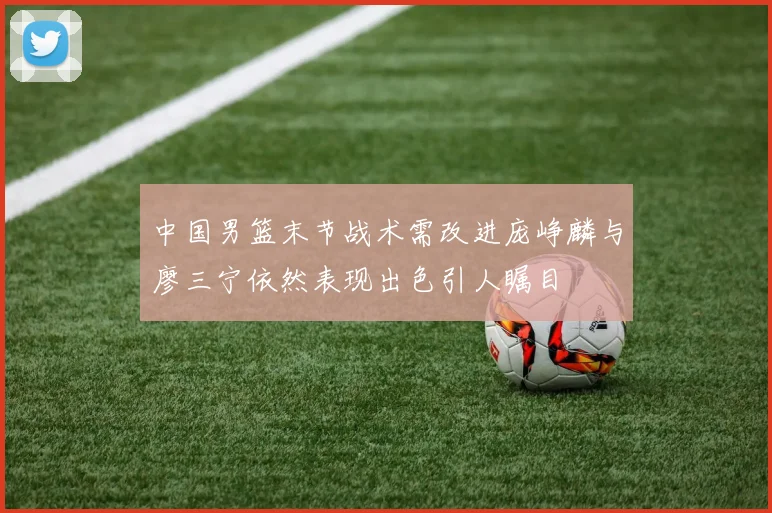 中国男篮末节战术需改进庞峥麟与廖三宁依然表现出色引人瞩目
