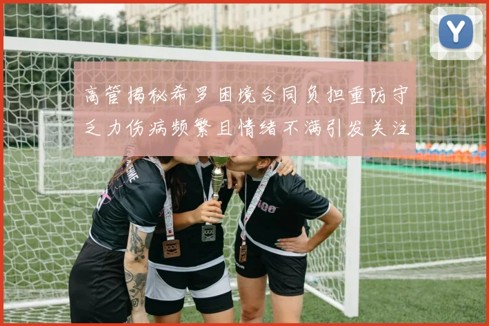 高管揭秘希罗困境合同负担重防守乏力伤病频繁且情绪不满引发关注