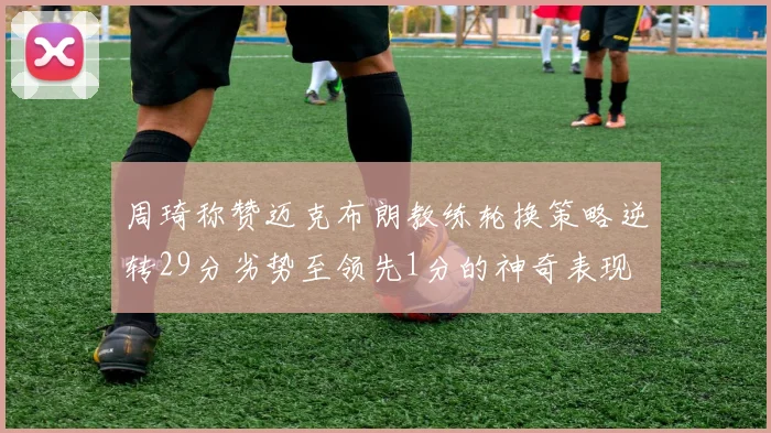 周琦称赞迈克布朗教练轮换策略逆转29分劣势至领先1分的神奇表现