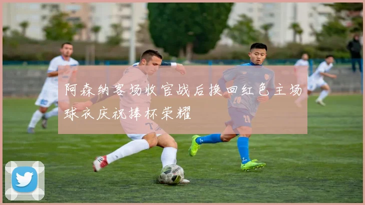 阿森纳客场收官战后换回红色主场球衣庆祝捧杯荣耀