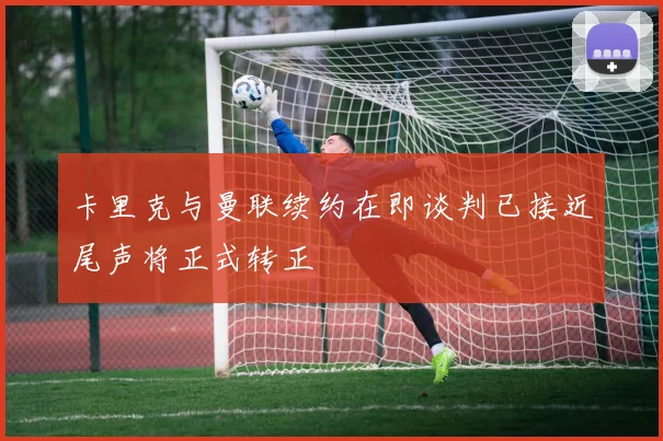 卡里克与曼联续约在即谈判已接近尾声将正式转正