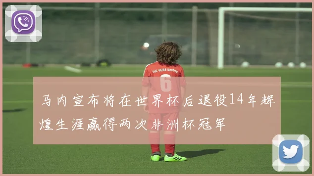 马内宣布将在世界杯后退役14年辉煌生涯赢得两次非洲杯冠军