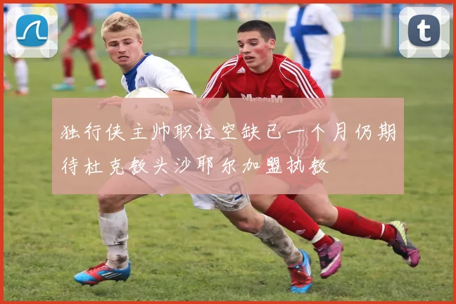 独行侠主帅职位空缺已一个月仍期待杜克教头沙耶尔加盟执教