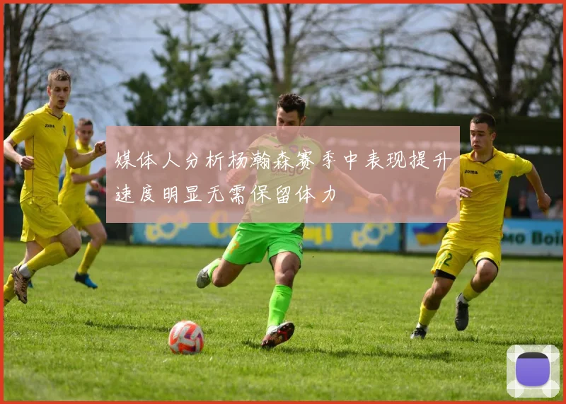 媒体人分析杨瀚森赛季中表现提升速度明显无需保留体力