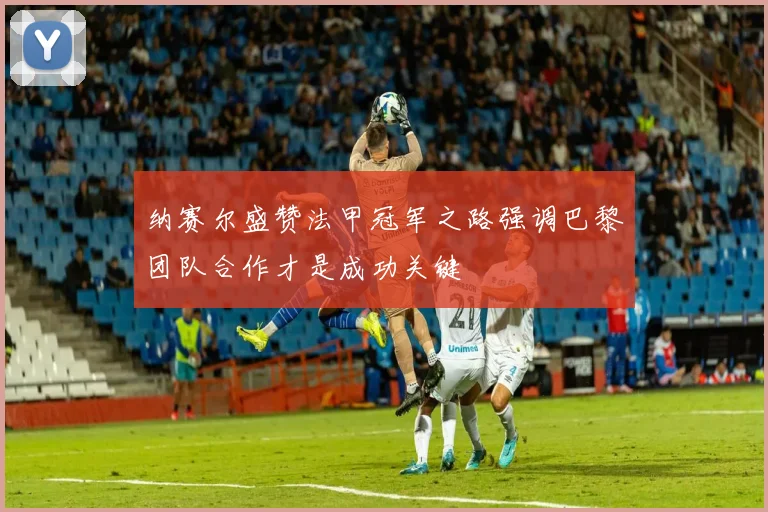 纳赛尔盛赞法甲冠军之路强调巴黎团队合作才是成功关键