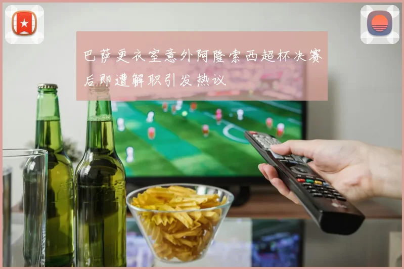巴萨更衣室意外阿隆索西超杯决赛后即遭解职引发热议