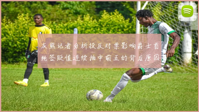 灰熊记者分析投反对票影响爵士首轮签贬值连续抽中前五的背后原因
