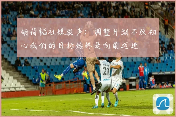 胡荷韬社媒发声：调整计划不改初心我们的目标始终是向前迈进