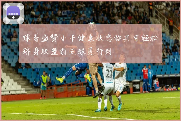 球哥盛赞小卡健康状态称其可轻松跻身联盟前五球员行列