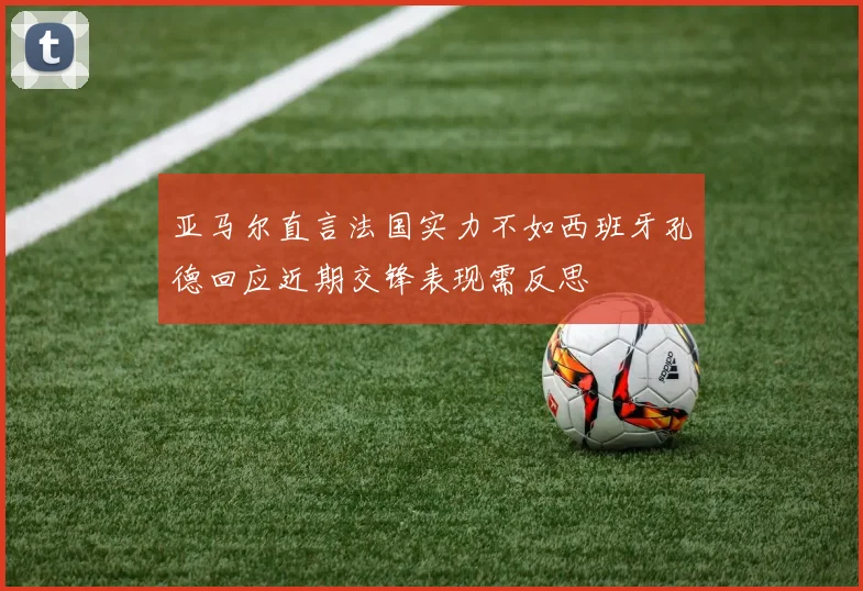 亚马尔直言法国实力不如西班牙孔德回应近期交锋表现需反思
