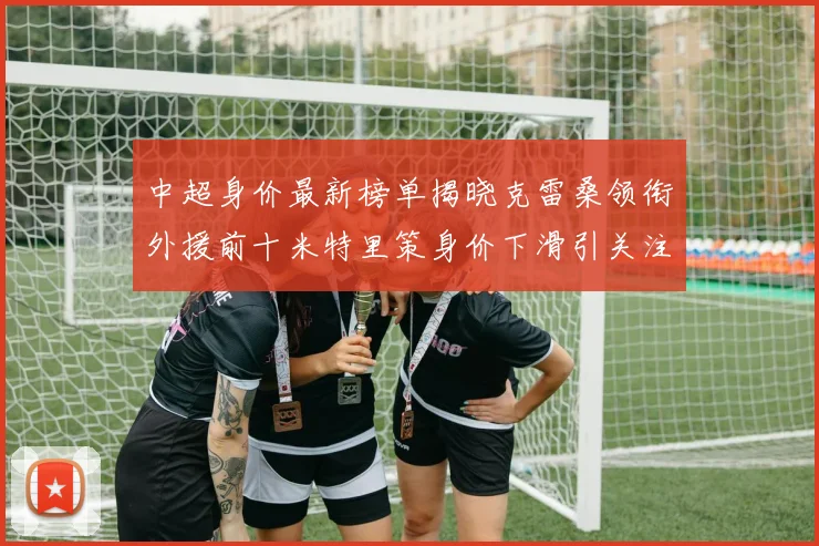 中超身价最新榜单揭晓克雷桑领衔外援前十米特里策身价下滑引关注
